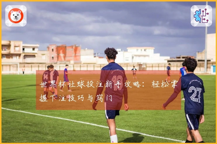 世界杯让球投注新手攻略：轻松掌握下注技巧与窍门